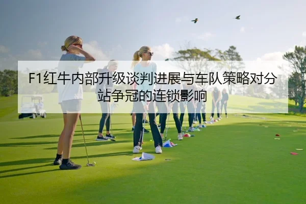 F1红牛内部升级谈判进展与车队策略对分站争冠的连锁影响